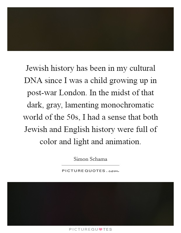 Jewish history has been in my cultural DNA since I was a child growing up in post-war London. In the midst of that dark, gray, lamenting monochromatic world of the  50s, I had a sense that both Jewish and English history were full of color and light and animation Picture Quote #1
