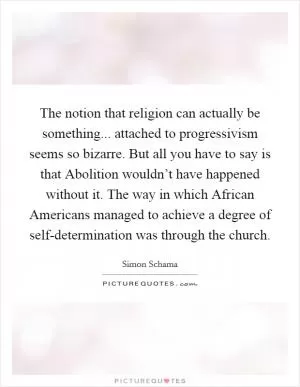 The notion that religion can actually be something... attached to progressivism seems so bizarre. But all you have to say is that Abolition wouldn’t have happened without it. The way in which African Americans managed to achieve a degree of self-determination was through the church Picture Quote #1
