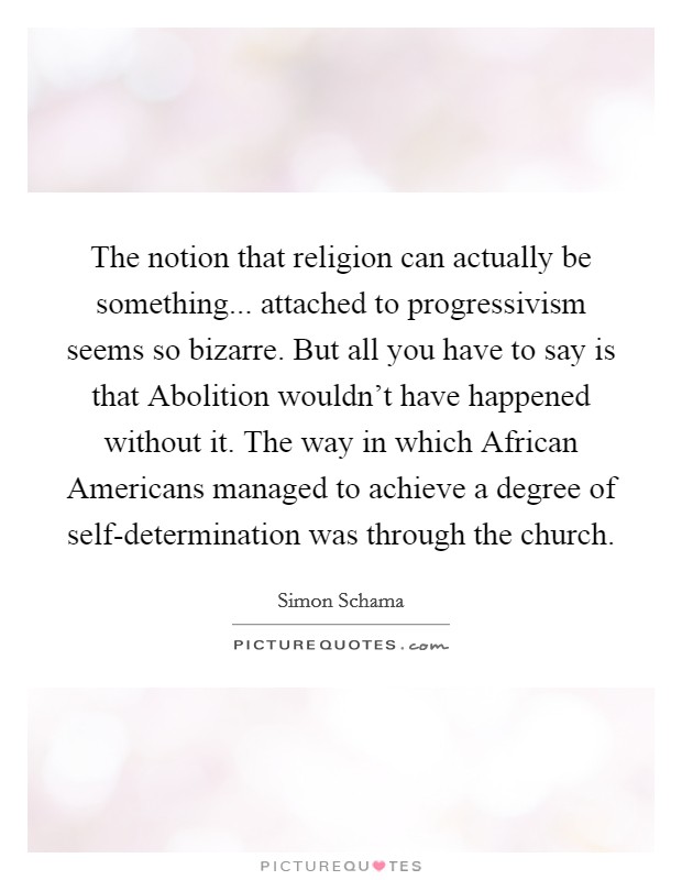 The notion that religion can actually be something... attached to progressivism seems so bizarre. But all you have to say is that Abolition wouldn't have happened without it. The way in which African Americans managed to achieve a degree of self-determination was through the church Picture Quote #1