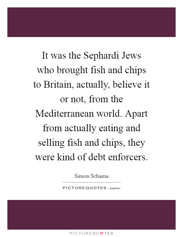 It was the Sephardi Jews who brought fish and chips to Britain, actually, believe it or not, from the Mediterranean world. Apart from actually eating and selling fish and chips, they were kind of debt enforcers Picture Quote #1