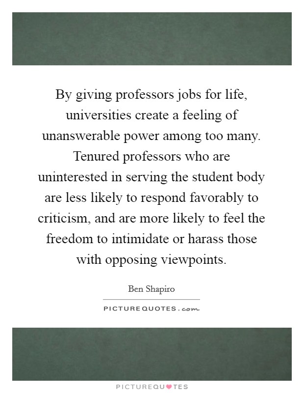 By giving professors jobs for life, universities create a feeling of unanswerable power among too many. Tenured professors who are uninterested in serving the student body are less likely to respond favorably to criticism, and are more likely to feel the freedom to intimidate or harass those with opposing viewpoints Picture Quote #1