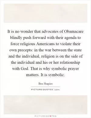 It is no wonder that advocates of Obamacare blindly push forward with their agenda to force religious Americans to violate their own precepts: in the war between the state and the individual, religion is on the side of the individual and his or her relationship with God. That is why symbolic prayer matters. It is symbolic Picture Quote #1