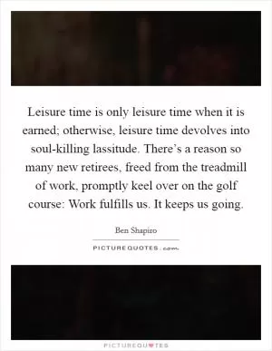 Leisure time is only leisure time when it is earned; otherwise, leisure time devolves into soul-killing lassitude. There’s a reason so many new retirees, freed from the treadmill of work, promptly keel over on the golf course: Work fulfills us. It keeps us going Picture Quote #1