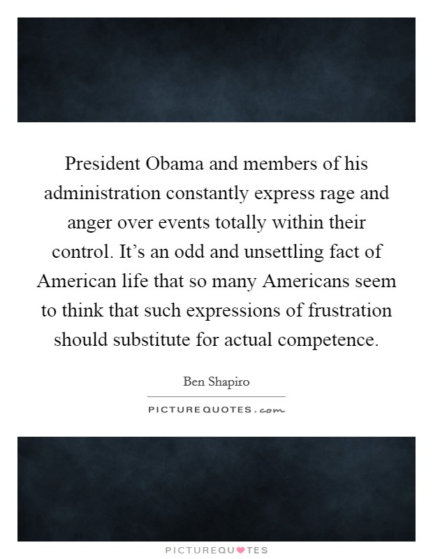 President Obama and members of his administration constantly express rage and anger over events totally within their control. It's an odd and unsettling fact of American life that so many Americans seem to think that such expressions of frustration should substitute for actual competence Picture Quote #1