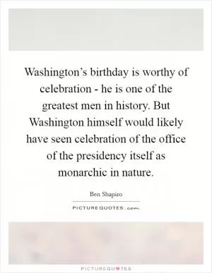Washington’s birthday is worthy of celebration - he is one of the greatest men in history. But Washington himself would likely have seen celebration of the office of the presidency itself as monarchic in nature Picture Quote #1