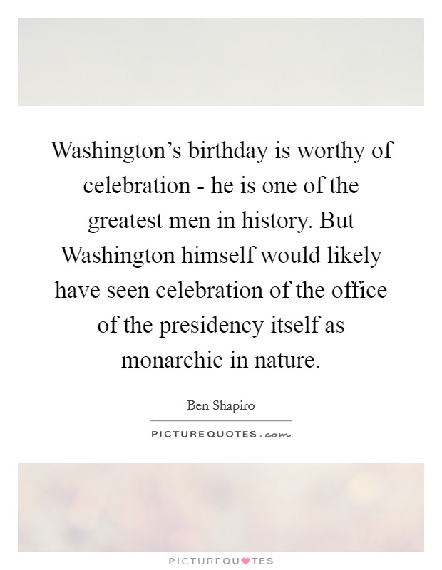 Washington's birthday is worthy of celebration - he is one of the greatest men in history. But Washington himself would likely have seen celebration of the office of the presidency itself as monarchic in nature Picture Quote #1