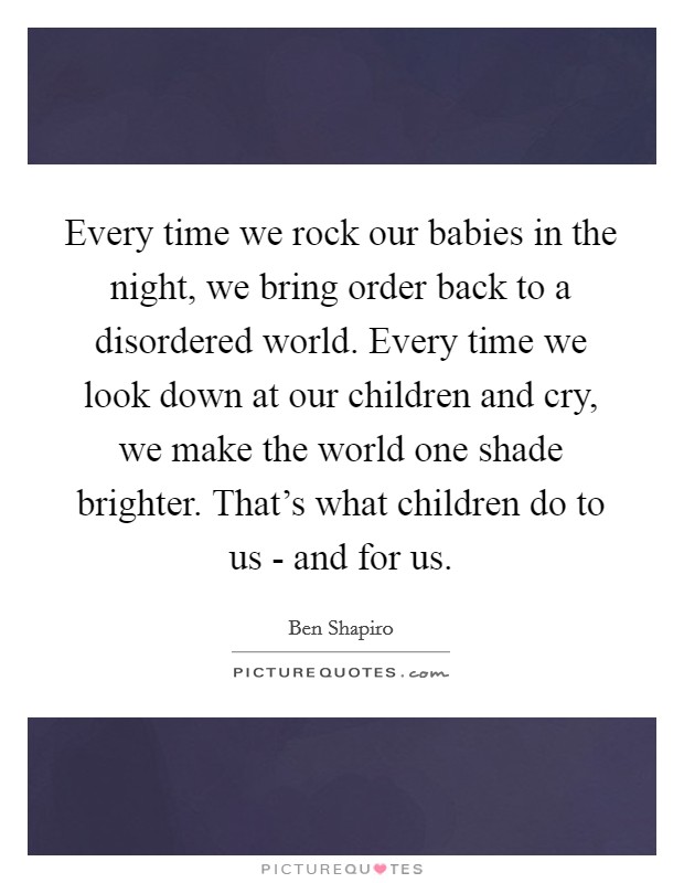 Every time we rock our babies in the night, we bring order back to a disordered world. Every time we look down at our children and cry, we make the world one shade brighter. That's what children do to us - and for us Picture Quote #1