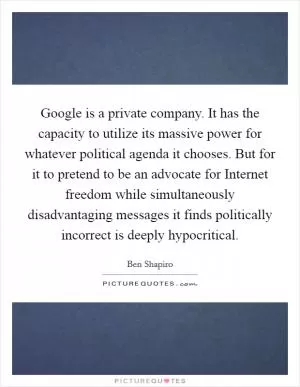 Google is a private company. It has the capacity to utilize its massive power for whatever political agenda it chooses. But for it to pretend to be an advocate for Internet freedom while simultaneously disadvantaging messages it finds politically incorrect is deeply hypocritical Picture Quote #1