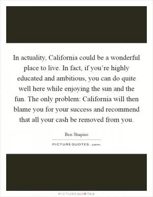 In actuality, California could be a wonderful place to live. In fact, if you’re highly educated and ambitious, you can do quite well here while enjoying the sun and the fun. The only problem: California will then blame you for your success and recommend that all your cash be removed from you Picture Quote #1
