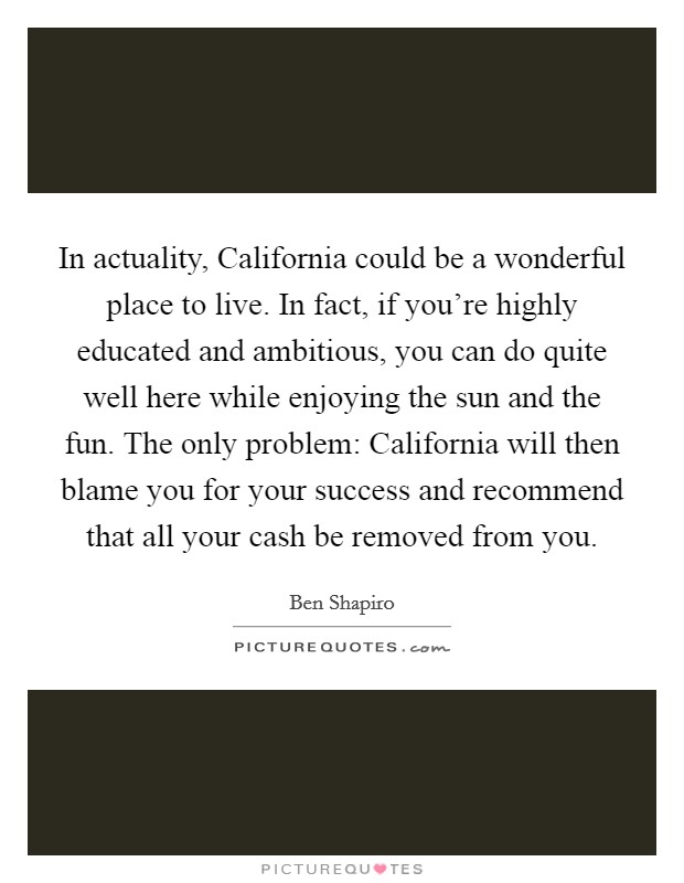 In actuality, California could be a wonderful place to live. In fact, if you're highly educated and ambitious, you can do quite well here while enjoying the sun and the fun. The only problem: California will then blame you for your success and recommend that all your cash be removed from you Picture Quote #1