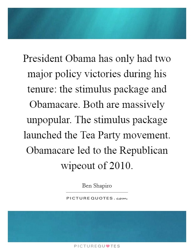 President Obama has only had two major policy victories during his tenure: the stimulus package and Obamacare. Both are massively unpopular. The stimulus package launched the Tea Party movement. Obamacare led to the Republican wipeout of 2010 Picture Quote #1