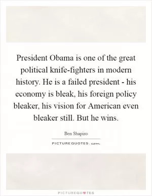 President Obama is one of the great political knife-fighters in modern history. He is a failed president - his economy is bleak, his foreign policy bleaker, his vision for American even bleaker still. But he wins Picture Quote #1