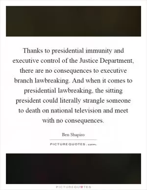 Thanks to presidential immunity and executive control of the Justice Department, there are no consequences to executive branch lawbreaking. And when it comes to presidential lawbreaking, the sitting president could literally strangle someone to death on national television and meet with no consequences Picture Quote #1
