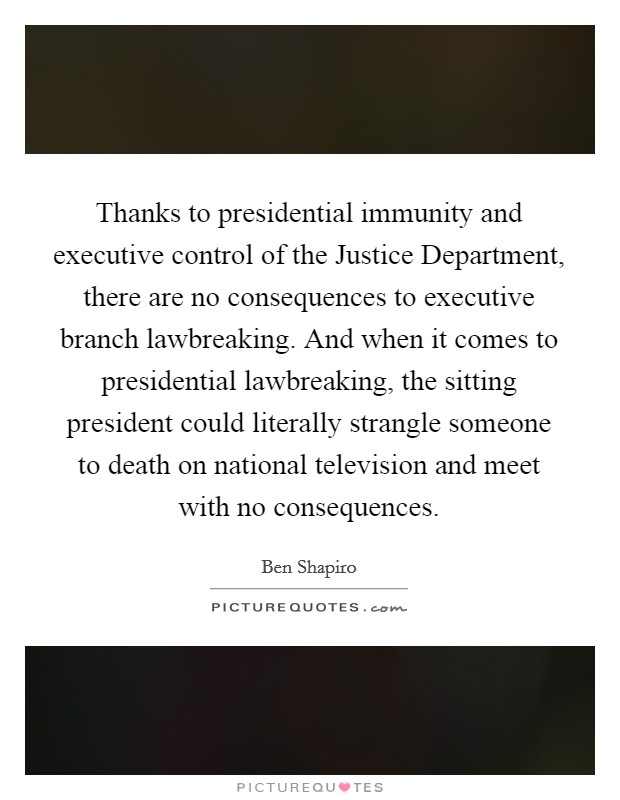 Thanks to presidential immunity and executive control of the Justice Department, there are no consequences to executive branch lawbreaking. And when it comes to presidential lawbreaking, the sitting president could literally strangle someone to death on national television and meet with no consequences Picture Quote #1