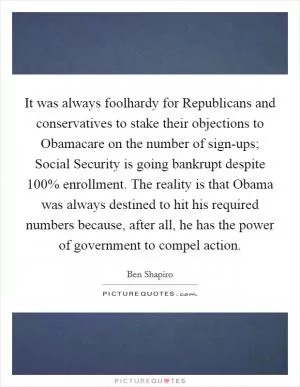 It was always foolhardy for Republicans and conservatives to stake their objections to Obamacare on the number of sign-ups; Social Security is going bankrupt despite 100% enrollment. The reality is that Obama was always destined to hit his required numbers because, after all, he has the power of government to compel action Picture Quote #1