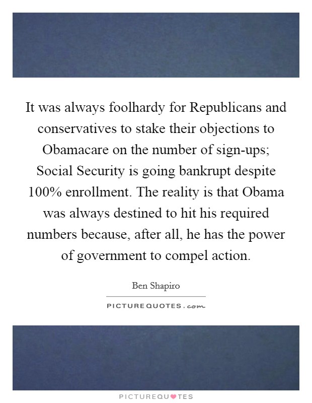 It was always foolhardy for Republicans and conservatives to stake their objections to Obamacare on the number of sign-ups; Social Security is going bankrupt despite 100% enrollment. The reality is that Obama was always destined to hit his required numbers because, after all, he has the power of government to compel action Picture Quote #1