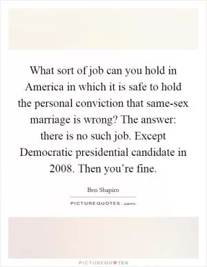 What sort of job can you hold in America in which it is safe to hold the personal conviction that same-sex marriage is wrong? The answer: there is no such job. Except Democratic presidential candidate in 2008. Then you’re fine Picture Quote #1