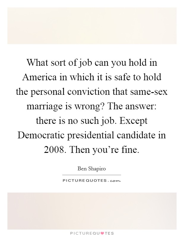 What sort of job can you hold in America in which it is safe to hold the personal conviction that same-sex marriage is wrong? The answer: there is no such job. Except Democratic presidential candidate in 2008. Then you're fine Picture Quote #1
