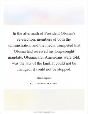 In the aftermath of President Obama’s re-election, members of both the administration and the media trumpeted that Obama had received his long-sought mandate. Obamacare, Americans were told, was the law of the land. It could not be changed; it could not be stopped Picture Quote #1