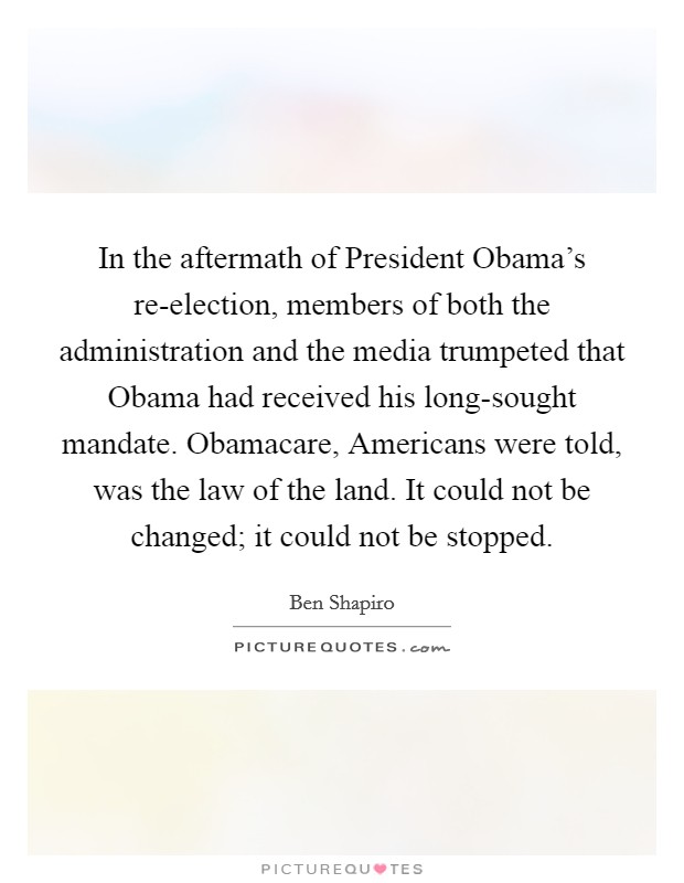 In the aftermath of President Obama's re-election, members of both the administration and the media trumpeted that Obama had received his long-sought mandate. Obamacare, Americans were told, was the law of the land. It could not be changed; it could not be stopped Picture Quote #1