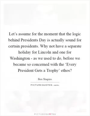 Let’s assume for the moment that the logic behind Presidents Day is actually sound for certain presidents. Why not have a separate holiday for Lincoln and one for Washington - as we used to do, before we became so concerned with the ‘Every President Gets a Trophy’ ethos? Picture Quote #1