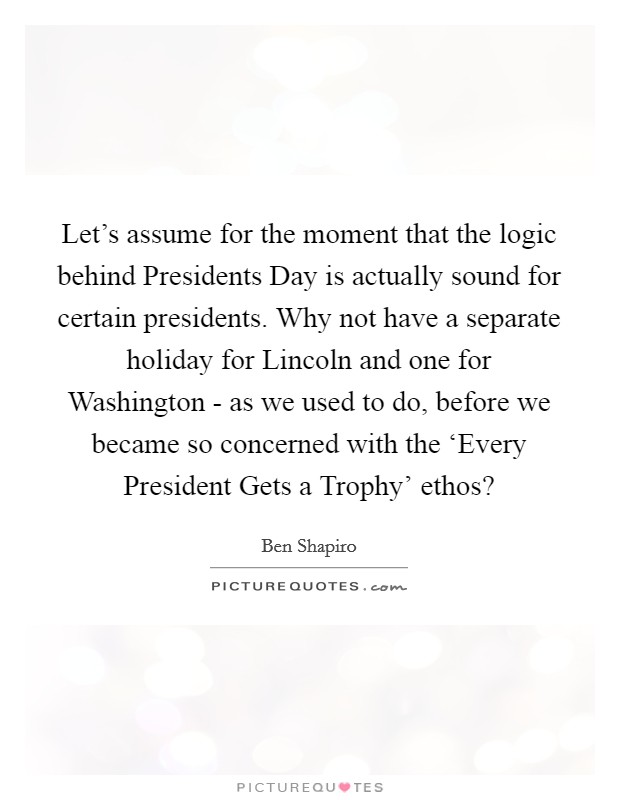 Let's assume for the moment that the logic behind Presidents Day is actually sound for certain presidents. Why not have a separate holiday for Lincoln and one for Washington - as we used to do, before we became so concerned with the ‘Every President Gets a Trophy' ethos? Picture Quote #1