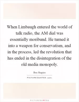 When Limbaugh entered the world of talk radio, the AM dial was essentially moribund. He turned it into a weapon for conservatism, and in the process, led the revolution that has ended in the disintegration of the old media monopoly Picture Quote #1