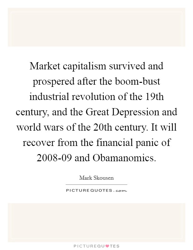 Market capitalism survived and prospered after the boom-bust industrial revolution of the 19th century, and the Great Depression and world wars of the 20th century. It will recover from the financial panic of 2008-09 and Obamanomics Picture Quote #1