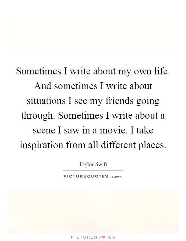 Sometimes I write about my own life. And sometimes I write about situations I see my friends going through. Sometimes I write about a scene I saw in a movie. I take inspiration from all different places Picture Quote #1