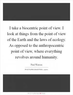 I take a biocentric point of view. I look at things from the point of view of the Earth and the laws of ecology. As opposed to the anthropocentric point of view, where everything revolves around humanity Picture Quote #1