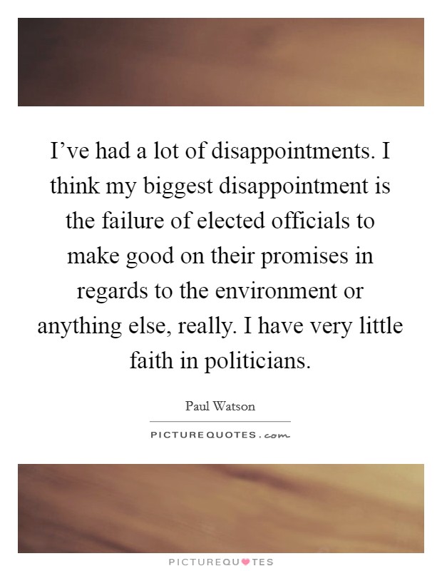 I've had a lot of disappointments. I think my biggest disappointment is the failure of elected officials to make good on their promises in regards to the environment or anything else, really. I have very little faith in politicians Picture Quote #1