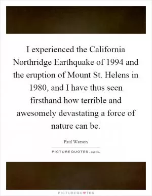 I experienced the California Northridge Earthquake of 1994 and the eruption of Mount St. Helens in 1980, and I have thus seen firsthand how terrible and awesomely devastating a force of nature can be Picture Quote #1