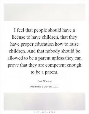 I feel that people should have a license to have children, that they have proper education how to raise children. And that nobody should be allowed to be a parent unless they can prove that they are competent enough to be a parent Picture Quote #1