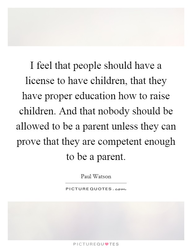 I feel that people should have a license to have children, that they have proper education how to raise children. And that nobody should be allowed to be a parent unless they can prove that they are competent enough to be a parent Picture Quote #1