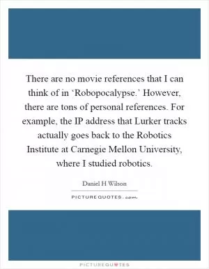 There are no movie references that I can think of in ‘Robopocalypse.’ However, there are tons of personal references. For example, the IP address that Lurker tracks actually goes back to the Robotics Institute at Carnegie Mellon University, where I studied robotics Picture Quote #1
