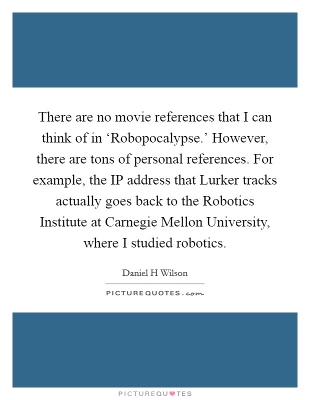 There are no movie references that I can think of in ‘Robopocalypse.' However, there are tons of personal references. For example, the IP address that Lurker tracks actually goes back to the Robotics Institute at Carnegie Mellon University, where I studied robotics Picture Quote #1