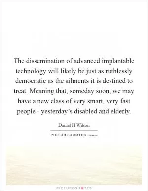 The dissemination of advanced implantable technology will likely be just as ruthlessly democratic as the ailments it is destined to treat. Meaning that, someday soon, we may have a new class of very smart, very fast people - yesterday’s disabled and elderly Picture Quote #1