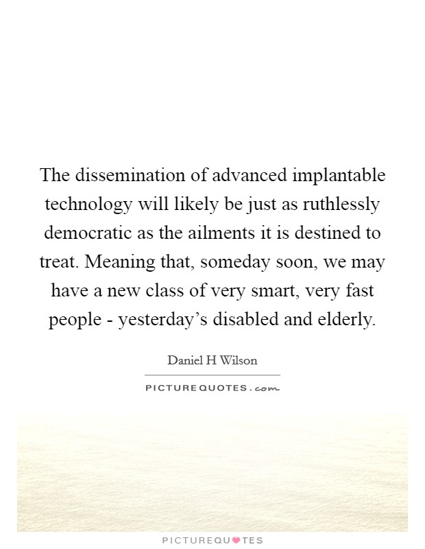 The dissemination of advanced implantable technology will likely be just as ruthlessly democratic as the ailments it is destined to treat. Meaning that, someday soon, we may have a new class of very smart, very fast people - yesterday's disabled and elderly Picture Quote #1