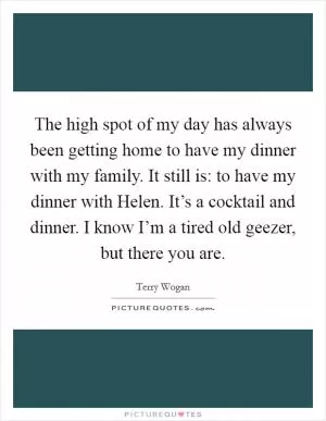 The high spot of my day has always been getting home to have my dinner with my family. It still is: to have my dinner with Helen. It’s a cocktail and dinner. I know I’m a tired old geezer, but there you are Picture Quote #1