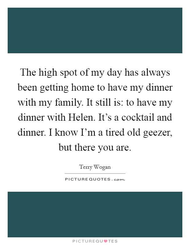The high spot of my day has always been getting home to have my dinner with my family. It still is: to have my dinner with Helen. It's a cocktail and dinner. I know I'm a tired old geezer, but there you are Picture Quote #1