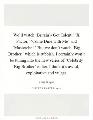 We’ll watch ‘Britain’s Got Talent,’ ‘X Factor,’ ‘Come Dine with Me’ and ‘Masterchef.’ But we don’t watch ‘Big Brother,’ which is rubbish. I certainly won’t be tuning into the new series of ‘Celebrity Big Brother’ either. I think it’s awful, exploitative and vulgar Picture Quote #1
