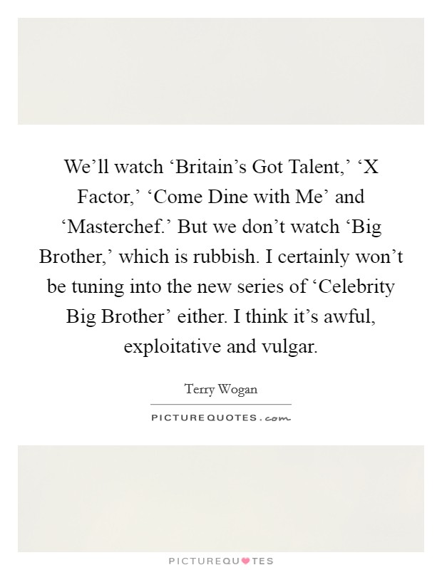 We'll watch ‘Britain's Got Talent,' ‘X Factor,' ‘Come Dine with Me' and ‘Masterchef.' But we don't watch ‘Big Brother,' which is rubbish. I certainly won't be tuning into the new series of ‘Celebrity Big Brother' either. I think it's awful, exploitative and vulgar Picture Quote #1