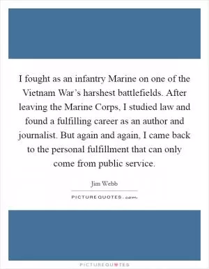 I fought as an infantry Marine on one of the Vietnam War’s harshest battlefields. After leaving the Marine Corps, I studied law and found a fulfilling career as an author and journalist. But again and again, I came back to the personal fulfillment that can only come from public service Picture Quote #1