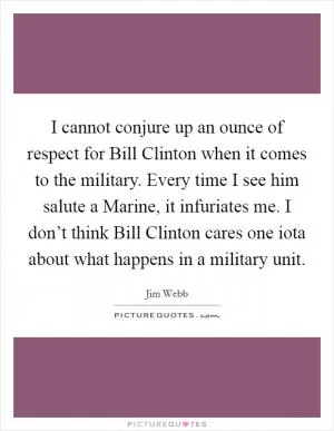 I cannot conjure up an ounce of respect for Bill Clinton when it comes to the military. Every time I see him salute a Marine, it infuriates me. I don’t think Bill Clinton cares one iota about what happens in a military unit Picture Quote #1