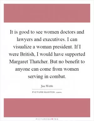 It is good to see women doctors and lawyers and executives. I can visualize a woman president. If I were British, I would have supported Margaret Thatcher. But no benefit to anyone can come from women serving in combat Picture Quote #1