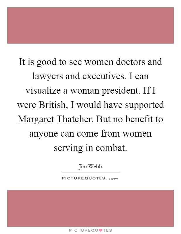 It is good to see women doctors and lawyers and executives. I can visualize a woman president. If I were British, I would have supported Margaret Thatcher. But no benefit to anyone can come from women serving in combat Picture Quote #1