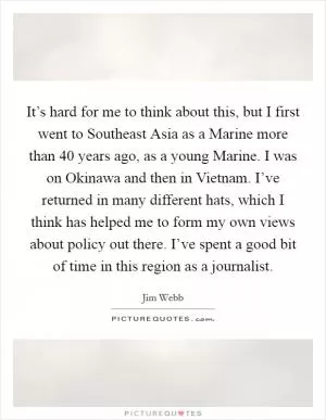 It’s hard for me to think about this, but I first went to Southeast Asia as a Marine more than 40 years ago, as a young Marine. I was on Okinawa and then in Vietnam. I’ve returned in many different hats, which I think has helped me to form my own views about policy out there. I’ve spent a good bit of time in this region as a journalist Picture Quote #1