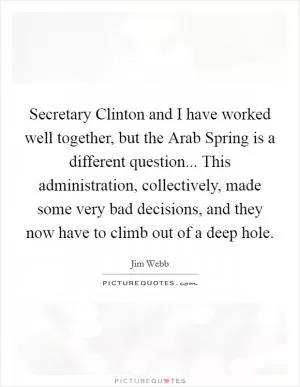 Secretary Clinton and I have worked well together, but the Arab Spring is a different question... This administration, collectively, made some very bad decisions, and they now have to climb out of a deep hole Picture Quote #1