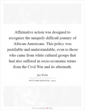 Affirmative action was designed to recognize the uniquely difficult journey of African-Americans. This policy was justifiable and understandable, even to those who came from white cultural groups that had also suffered in socio-economic terms from the Civil War and its aftermath Picture Quote #1