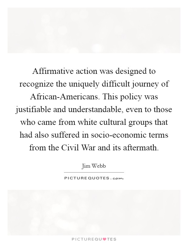 Affirmative action was designed to recognize the uniquely difficult journey of African-Americans. This policy was justifiable and understandable, even to those who came from white cultural groups that had also suffered in socio-economic terms from the Civil War and its aftermath Picture Quote #1
